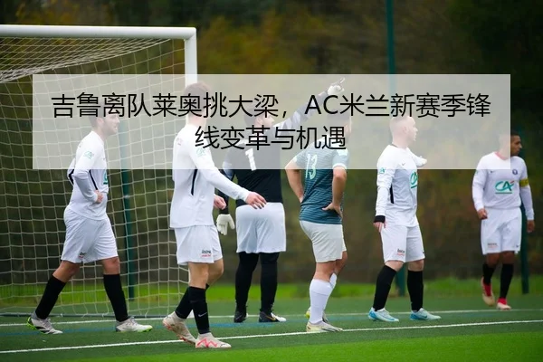 吉鲁离队莱奥挑大梁，AC米兰新赛季锋线变革与机遇